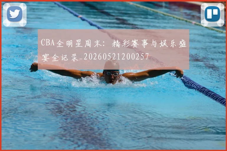 CBA全明星周末：精彩赛事与娱乐盛宴全记录_20260521200257