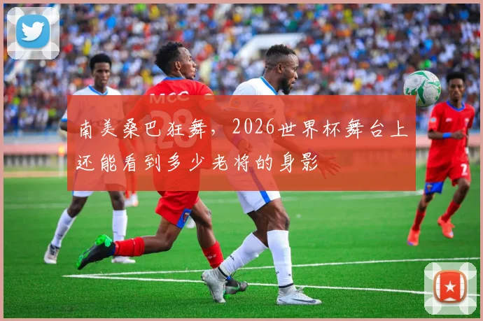 南美桑巴狂舞,2026世界杯舞台上还能看到多少老将的身影