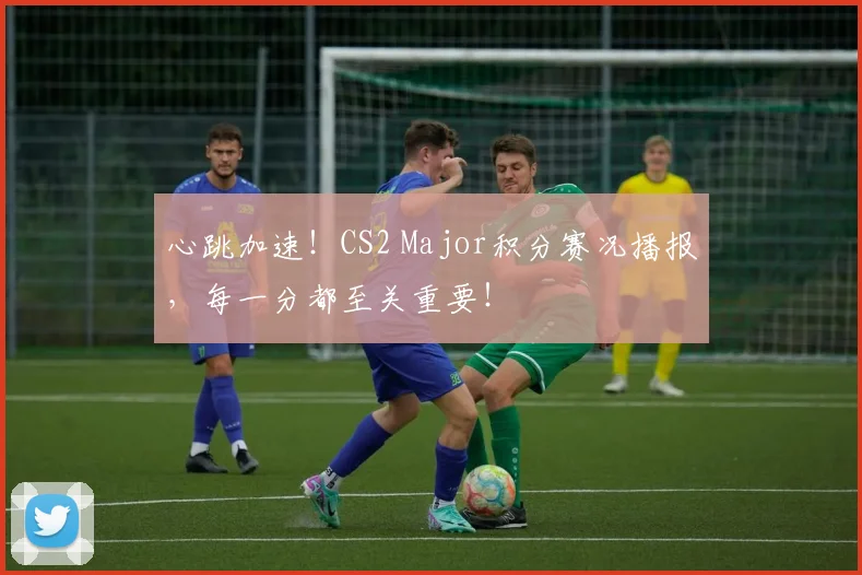 心跳加速!CS2 Major积分赛况播报,每一分都至关重要!