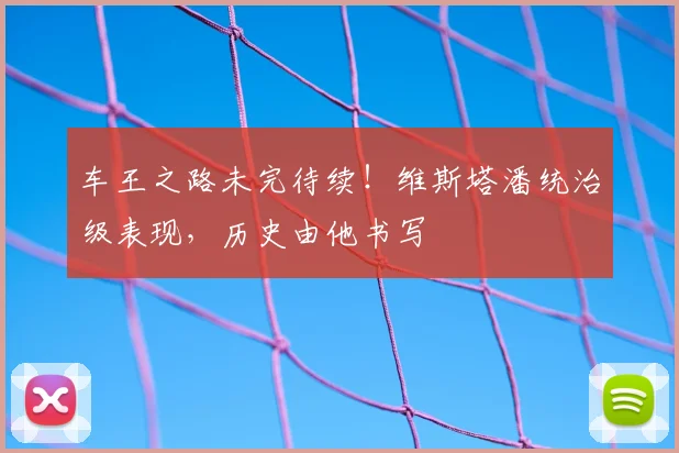 车王之路未完待续!维斯塔潘统治级表现,历史由他书写
