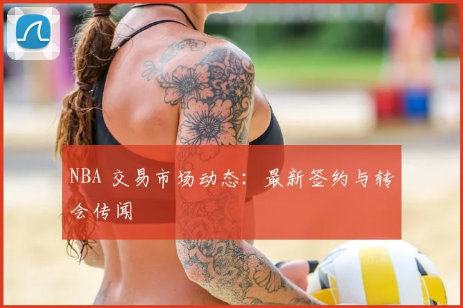 NBA 交易市场动态：最新签约与转会传闻