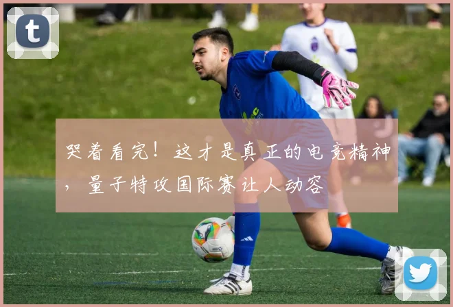 哭着看完！这才是真正的电竞精神，量子特攻国际赛让人动容