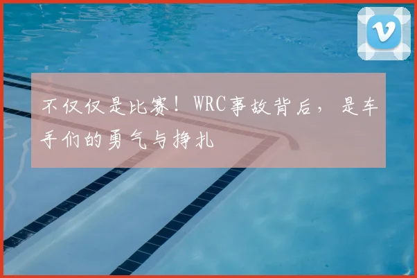 不仅仅是比赛！WRC事故背后，是车手们的勇气与挣扎