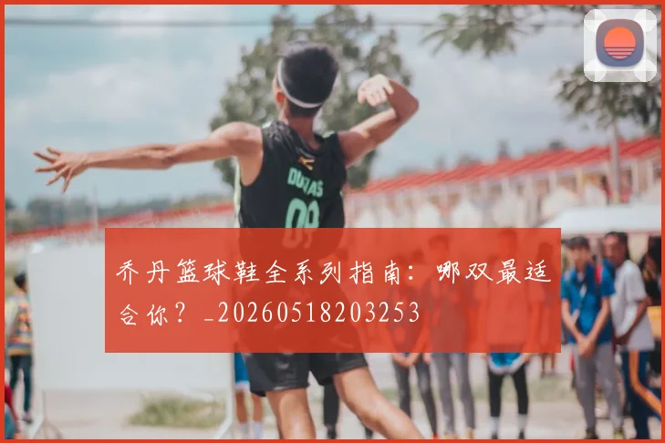 乔丹篮球鞋全系列指南:哪双最适合你?_20260518203253