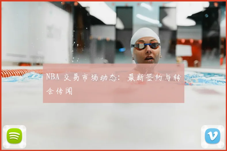 NBA 交易市场动态：最新签约与转会传闻