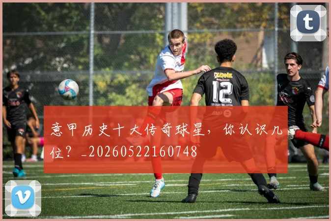 意甲历史十大传奇球星，你认识几位？_20260522160748