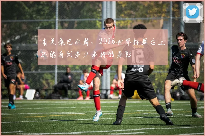 南美桑巴狂舞,2026世界杯舞台上还能看到多少老将的身影
