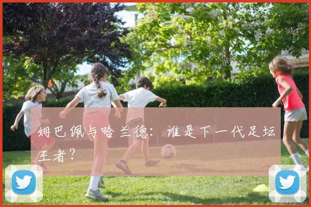 姆巴佩与哈兰德：谁是下一代足坛王者？