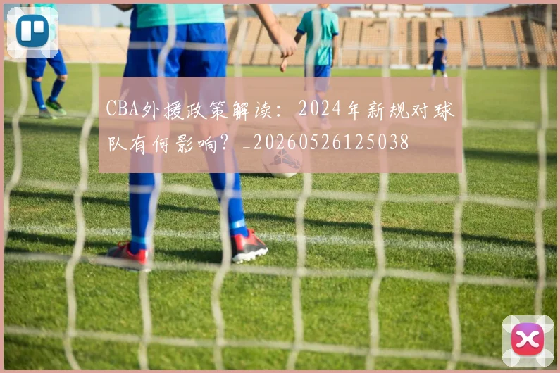 CBA外援政策解读:2024年新规对球队有何影响?_20260526125038