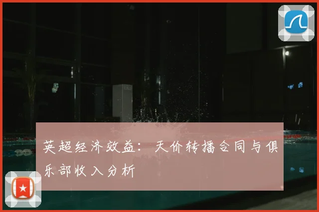 英超经济效益:天价转播合同与俱乐部收入分析