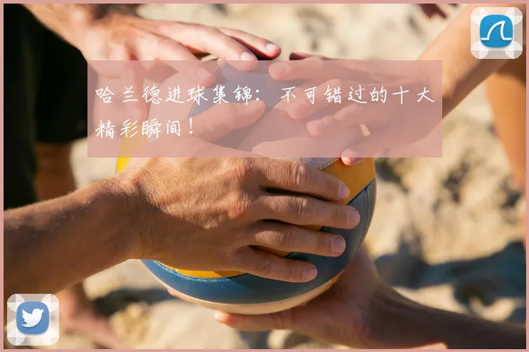 哈兰德进球集锦：不可错过的十大精彩瞬间！