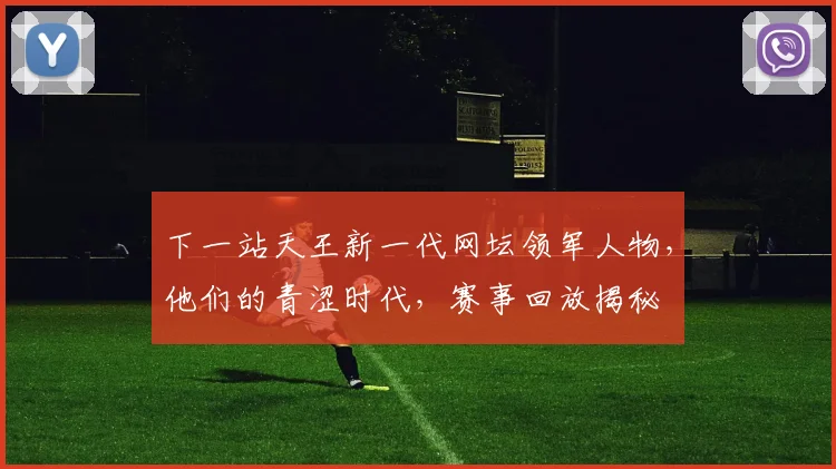 下一站天王新一代网坛领军人物，他们的青涩时代，赛事回放揭秘