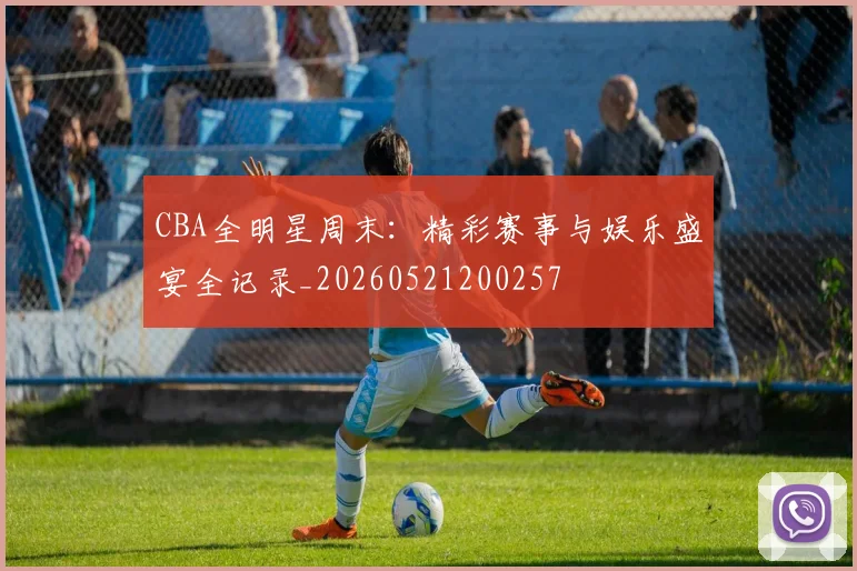 CBA全明星周末：精彩赛事与娱乐盛宴全记录_20260521200257